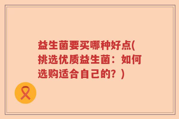 益生菌要买哪种好点(挑选优质益生菌:如何选购适合自己的?) 益生菌要买哪种好点(挑选优质益生菌:如何选购适合自己的?)