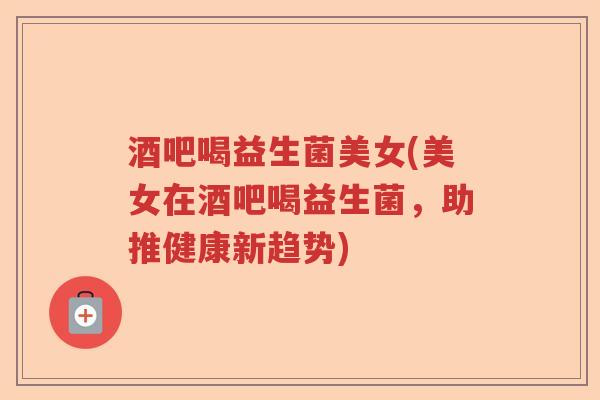 酒吧喝益生菌美女(美女在酒吧喝益生菌，助推健康新趋势)