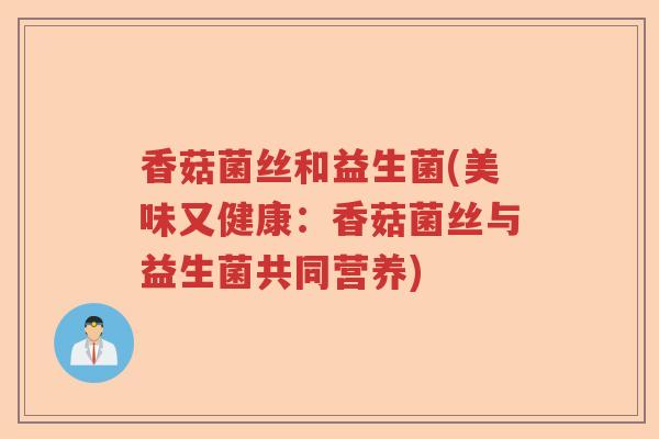 香菇菌丝和益生菌(美味又健康:香菇菌丝与益生菌共同营养) 香菇菌丝和益生菌(美味又健康:香菇菌丝与益生菌共同营养)
