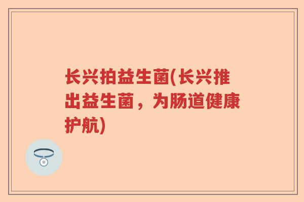 长兴拍益生菌(长兴推出益生菌,为肠道健康护航) 长兴拍益生菌(长兴推出益生菌,为肠道健康护航)