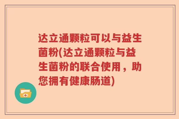 达立通颗粒可以与益生菌粉(达立通颗粒与益生菌粉的联合使用，助您拥有健康肠道)