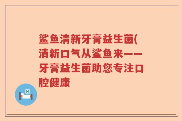 鲨鱼清新牙膏益生菌(清新口气从鲨鱼来——牙膏益生菌助您专注口腔健康 鲨鱼清新牙膏益生菌(清新口气从鲨鱼来——牙膏益生菌助您专注口腔健康