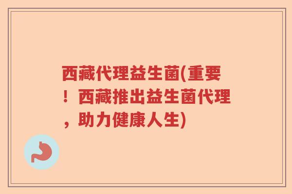 西藏代理益生菌(重要!西藏推出益生菌代理,助力健康人生) 西藏代理益生菌(重要!西藏推出益生菌代理,助力健康人生)