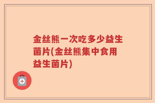 金丝熊一次吃多少益生菌片(金丝熊集中食用益生菌片) 金丝熊一次吃多少益生菌片(金丝熊集中食用益生菌片)