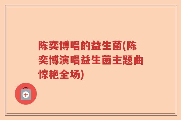 陈奕博唱的益生菌(陈奕博演唱益生菌主题曲惊艳全场) 陈奕博唱的益生菌(陈奕博演唱益生菌主题曲惊艳全场)