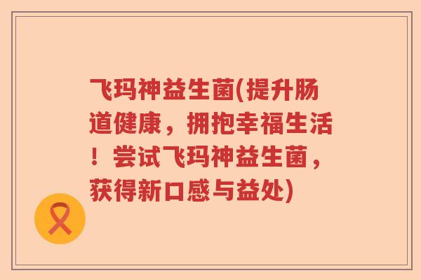 飞玛神益生菌(提升肠道健康,拥抱幸福生活!尝试飞玛神益生菌,获得新口感与益处) 飞玛神益生菌(提升肠道健康,拥抱幸福生活!尝试飞玛神益生菌,获得新口感与益处)