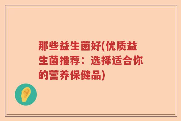 那些益生菌好(优质益生菌推荐:选择适合你的营养保健品) 那些益生菌好(优质益生菌推荐:选择适合你的营养保健品)