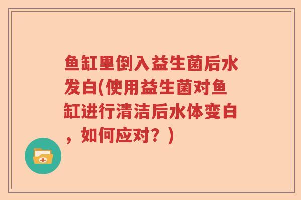 鱼缸里倒入益生菌后水发白(使用益生菌对鱼缸进行清洁后水体变白，如何应对？)