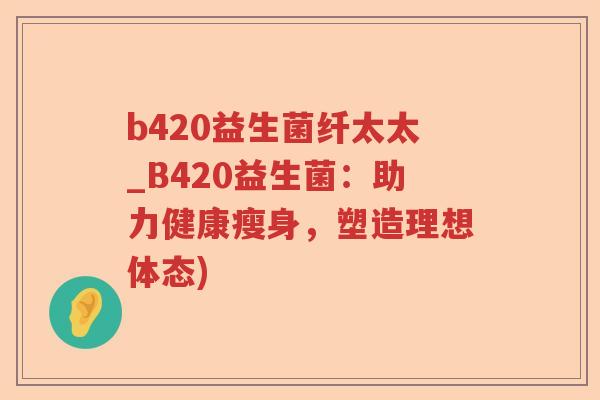 b420益生菌纤太太_B420益生菌:助力健康瘦身,塑造理想体态) b420益生菌纤太太_B420益生菌:助力健康瘦身,塑造理想体态)