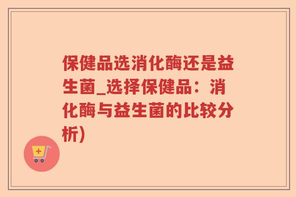 保健品选消化酶还是益生菌_选择保健品：消化酶与益生菌的比较分析)