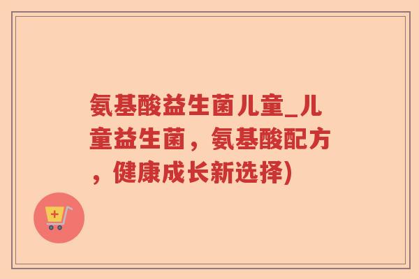 氨基酸益生菌儿童_儿童益生菌,氨基酸配方,健康成长新选择) 氨基酸益生菌儿童_儿童益生菌,氨基酸配方,健康成长新选择)