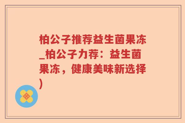 柏公子推荐益生菌果冻_柏公子力荐:益生菌果冻,健康美味新选择) 柏公子推荐益生菌果冻_柏公子力荐:益生菌果冻,健康美味新选择)