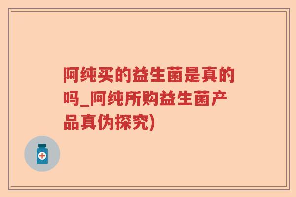 阿纯买的益生菌是真的吗_阿纯所购益生菌产品真伪探究) 阿纯买的益生菌是真的吗_阿纯所购益生菌产品真伪探究)