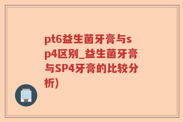 pt6益生菌牙膏与sp4区别_益生菌牙膏与SP4牙膏的比较分析)