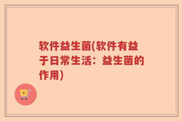 软件益生菌(软件有益于日常生活：益生菌的作用)
