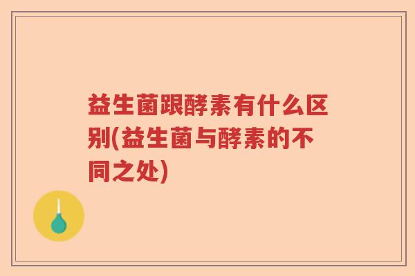 益生菌跟酵素有什么区别(益生菌与酵素的不同之处) 益生菌跟酵素有什么区别(益生菌与酵素的不同之处)