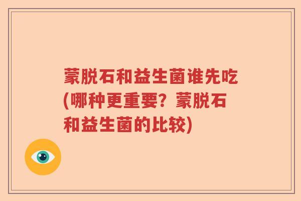 蒙脱石和益生菌谁先吃(哪种更重要?蒙脱石和益生菌的比较) 蒙脱石和益生菌谁先吃(哪种更重要?蒙脱石和益生菌的比较)
