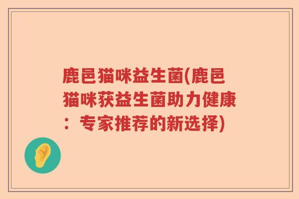 鹿邑猫咪益生菌(鹿邑猫咪获益生菌助力健康：专家推荐的新选择)