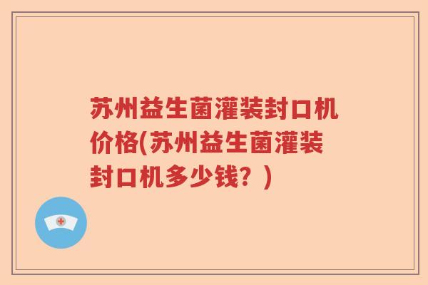 苏州益生菌灌装封口机价格(苏州益生菌灌装封口机多少钱?) 苏州益生菌灌装封口机价格(苏州益生菌灌装封口机多少钱?)