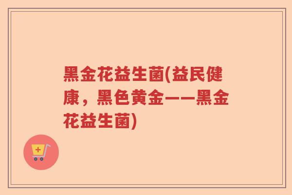 黑金花益生菌(益民健康,黑色黄金——黑金花益生菌) 黑金花益生菌(益民健康,黑色黄金——黑金花益生菌)