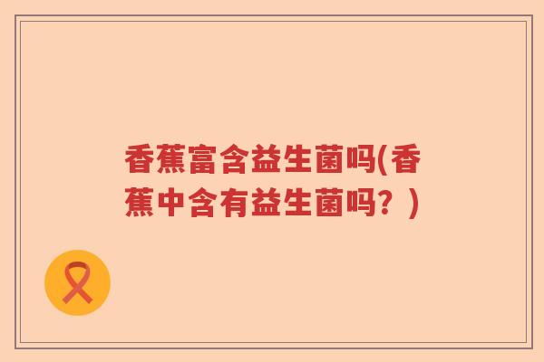 香蕉富含益生菌吗(香蕉中含有益生菌吗？)