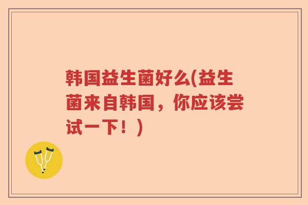 韩国益生菌好么(益生菌来自韩国,你应该尝试一下!) 韩国益生菌好么(益生菌来自韩国,你应该尝试一下!)