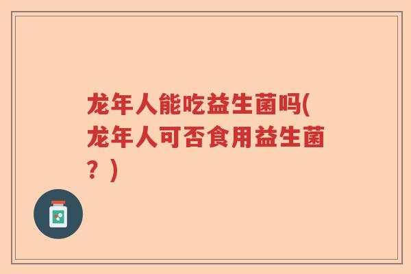龙年人能吃益生菌吗(龙年人可否食用益生菌?) 龙年人能吃益生菌吗(龙年人可否食用益生菌?)