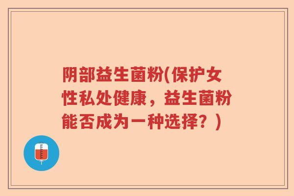 阴部益生菌粉(保护女性私处健康，益生菌粉能否成为一种选择？)