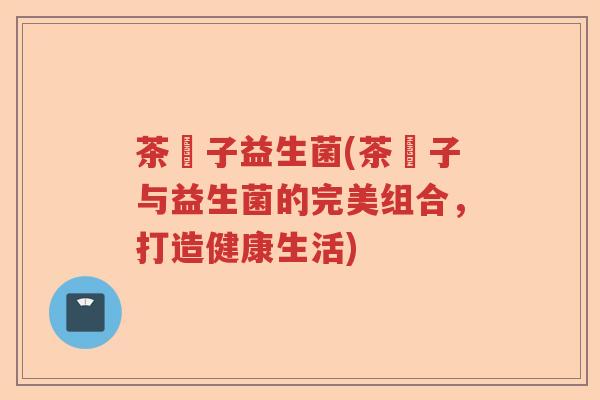 茶藨子益生菌(茶藨子与益生菌的完美组合，打造健康生活)