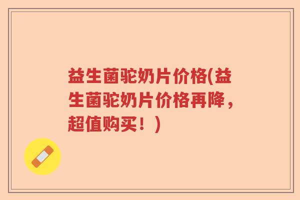 益生菌驼奶片价格(益生菌驼奶片价格再降,超值购买!) 益生菌驼奶片价格(益生菌驼奶片价格再降,超值购买!)