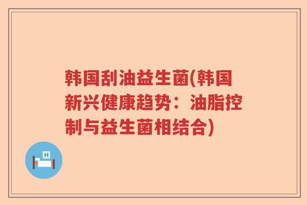 韩国刮油益生菌(韩国新兴健康趋势：油脂控制与益生菌相结合)
