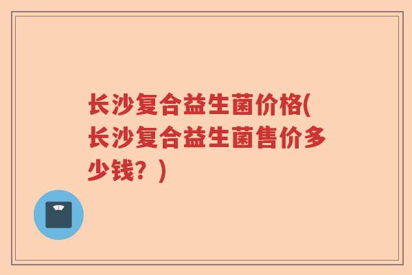 长沙复合益生菌价格(长沙复合益生菌售价多少钱?) 长沙复合益生菌价格(长沙复合益生菌售价多少钱?)