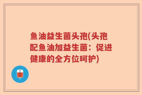 鱼油益生菌头孢(头孢配鱼油加益生菌：促进健康的全方位呵护)