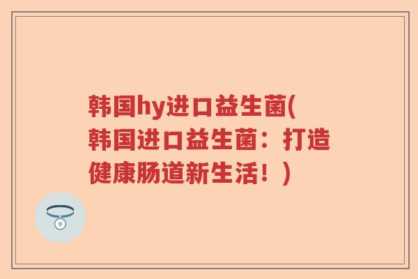 韩国hy进口益生菌(韩国进口益生菌:打造健康肠道新生活!) 韩国hy进口益生菌(韩国进口益生菌:打造健康肠道新生活!)