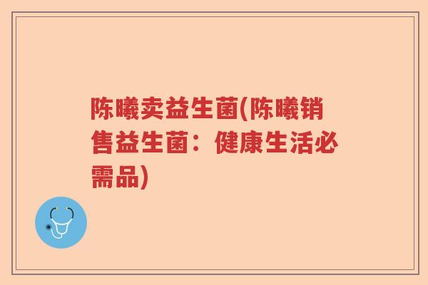 陈曦卖益生菌(陈曦销售益生菌:健康生活必需品) 陈曦卖益生菌(陈曦销售益生菌:健康生活必需品)