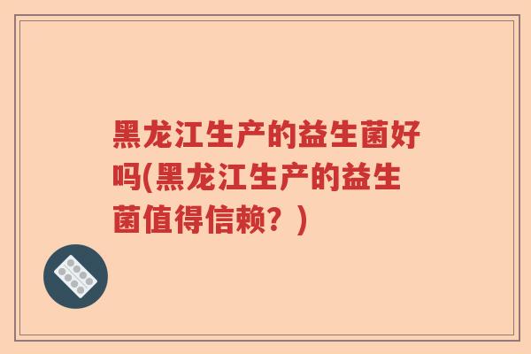 黑龙江生产的益生菌好吗(黑龙江生产的益生菌值得信赖?) 黑龙江生产的益生菌好吗(黑龙江生产的益生菌值得信赖?)