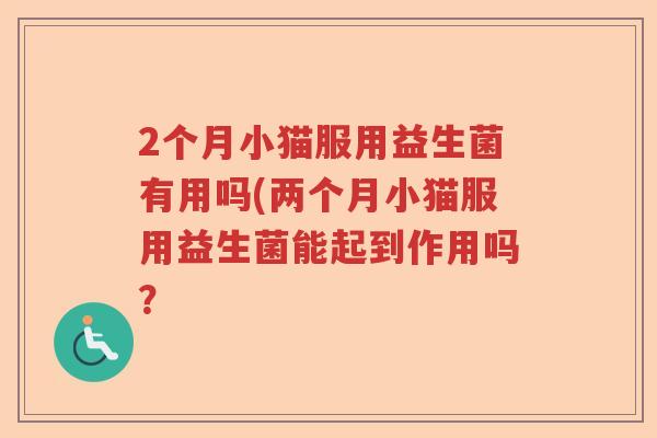 2个月小猫服用益生菌有用吗(两个月小猫服用益生菌能起到作用吗? 2个月小猫服用益生菌有用吗(两个月小猫服用益生菌能起到作用吗?