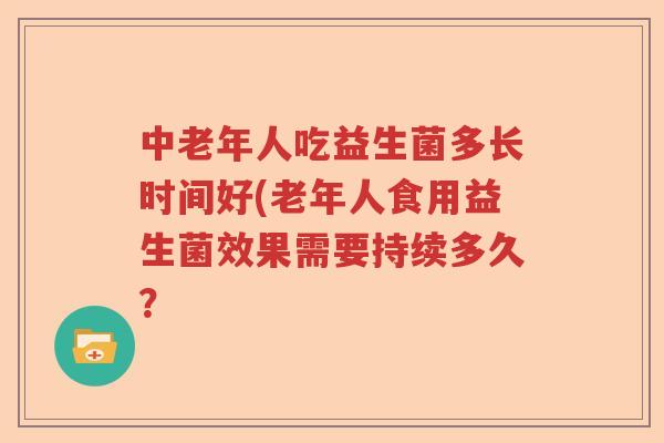 中老年人吃益生菌多长时间好(老年人食用益生菌效果需要持续多久? 中老年人吃益生菌多长时间好(老年人食用益生菌效果需要持续多久?