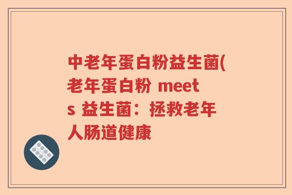 中老年蛋白粉益生菌(老年蛋白粉 meets 益生菌:拯救老年人肠道健康 中老年蛋白粉益生菌(老年蛋白粉 meets 益生菌:拯救老年人肠道健康