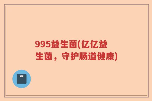 995益生菌(亿亿益生菌,守护肠道健康) 995益生菌(亿亿益生菌,守护肠道健康)