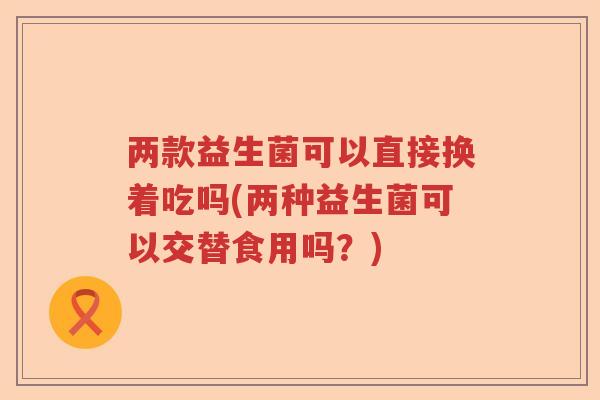 两款益生菌可以直接换着吃吗(两种益生菌可以交替食用吗?) 两款益生菌可以直接换着吃吗(两种益生菌可以交替食用吗?)