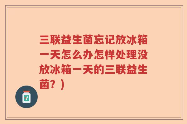 三联益生菌忘记放冰箱一天怎么办怎样处理没放冰箱一天的三联益生菌?) 三联益生菌忘记放冰箱一天怎么办怎样处理没放冰箱一天的三联益生菌?)