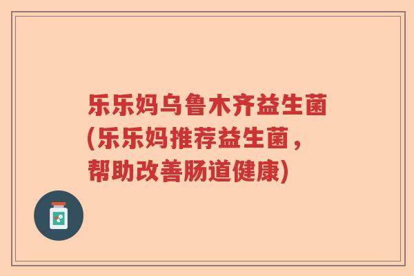 乐乐妈乌鲁木齐益生菌(乐乐妈推荐益生菌,帮助改善肠道健康) 乐乐妈乌鲁木齐益生菌(乐乐妈推荐益生菌,帮助改善肠道健康)