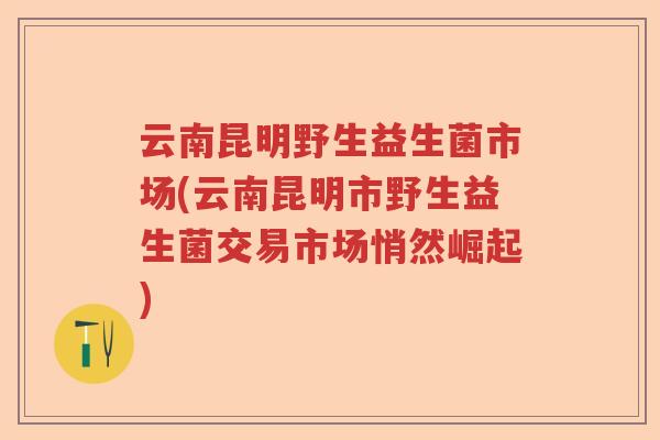 云南昆明野生益生菌市场(云南昆明市野生益生菌交易市场悄然崛起) 云南昆明野生益生菌市场(云南昆明市野生益生菌交易市场悄然崛起)
