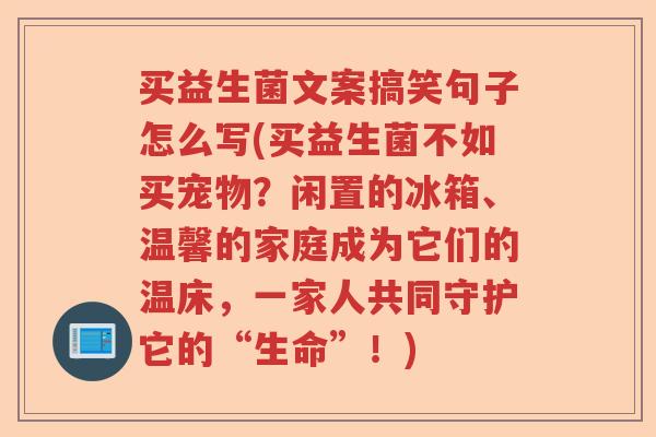 买益生菌文案搞笑句子怎么写(买益生菌不如买宠物?闲置的冰箱、温馨的家庭成为它们的温床,一家人共同守护它的“生命”!) 买益生菌文案搞笑句子怎么写(买益生菌不如买宠物?闲置的冰箱、温馨的家庭成为它们的温床,一家人共同守护它的“生命”!)