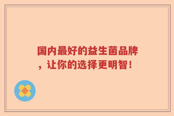 国内好的益生菌品牌,让你的选择更明智! 国内好的益生菌品牌,让你的选择更明智!