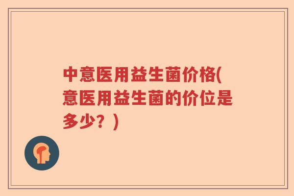 中意医用益生菌价格(意医用益生菌的价位是多少?) 中意医用益生菌价格(意医用益生菌的价位是多少?)