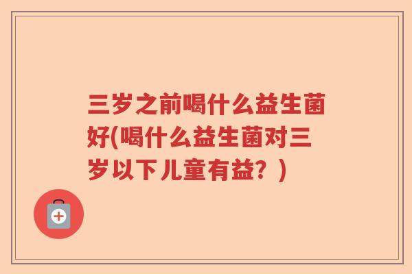 三岁之前喝什么益生菌好(喝什么益生菌对三岁以下儿童有益?) 三岁之前喝什么益生菌好(喝什么益生菌对三岁以下儿童有益?)
