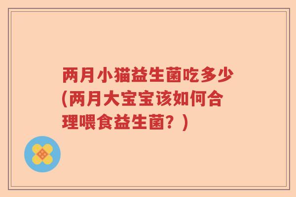 两月小猫益生菌吃多少(两月大宝宝该如何合理喂食益生菌?) 两月小猫益生菌吃多少(两月大宝宝该如何合理喂食益生菌?)