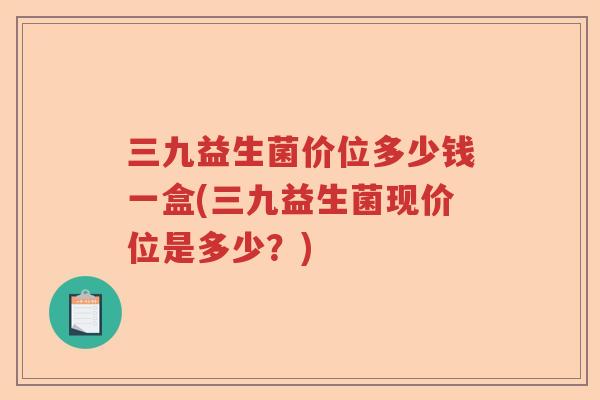 三九益生菌价位多少钱一盒(三九益生菌现价位是多少?) 三九益生菌价位多少钱一盒(三九益生菌现价位是多少?)